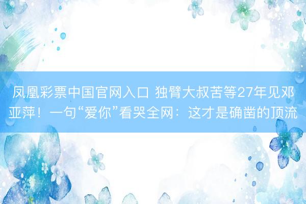 凤凰彩票中国官网入口 独臂大叔苦等27年见邓亚萍！一句“爱你”看哭全网：这才是确凿的顶流