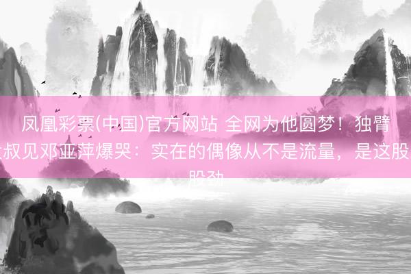 凤凰彩票(中国)官方网站 全网为他圆梦！独臂大叔见邓亚萍爆哭：实在的偶像从不是流量，是这股劲