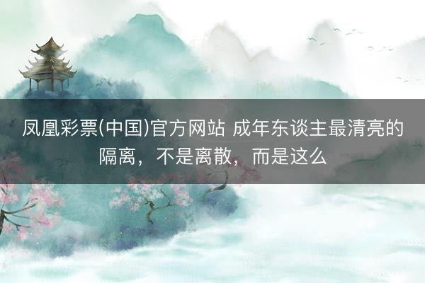 凤凰彩票(中国)官方网站 成年东谈主最清亮的隔离，不是离散，而是这么