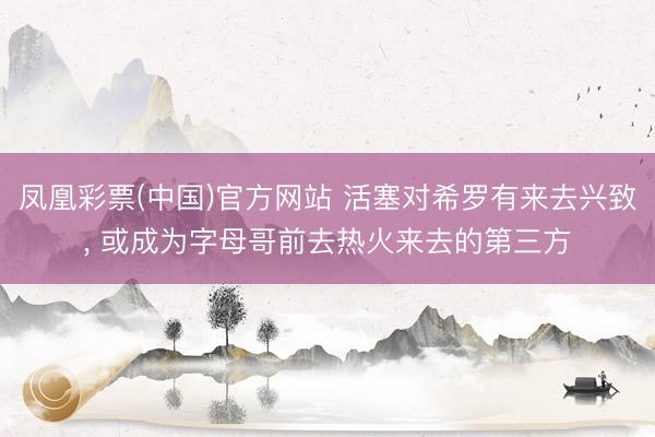 凤凰彩票(中国)官方网站 活塞对希罗有来去兴致， 或成为字母哥前去热火来去的第三方