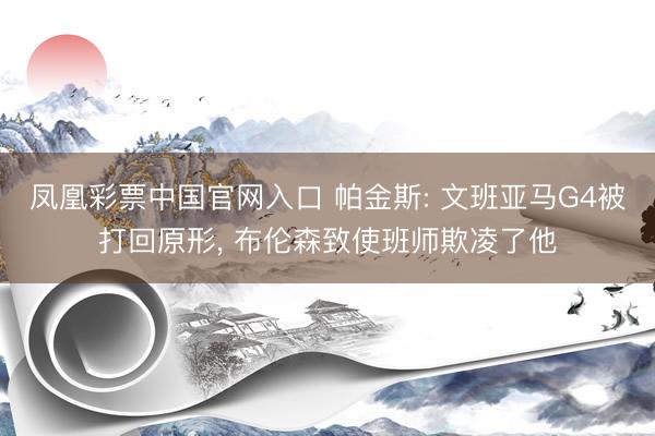 凤凰彩票中国官网入口 帕金斯: 文班亚马G4被打回原形， 布伦森致使班师欺凌了他