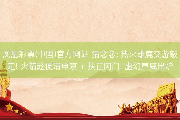 凤凰彩票(中国)官方网站 猜念念: 热火雄鹿交游敲定! 火箭趁便清申京 + 扶正阿门， 虚幻声威出炉
