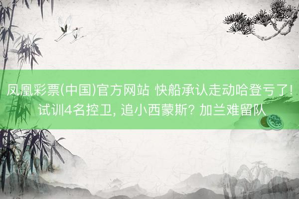 凤凰彩票(中国)官方网站 快船承认走动哈登亏了! 试训4名控卫， 追小西蒙斯? 加兰难留队