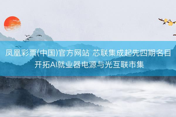 凤凰彩票(中国)官方网站 芯联集成起先四期名目 开拓AI就业器电源与光互联市集