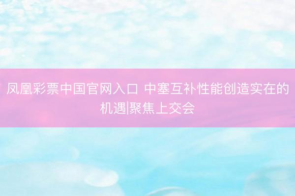 凤凰彩票中国官网入口 中塞互补性能创造实在的机遇|聚焦上交会
