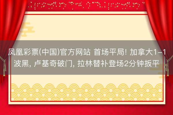 凤凰彩票(中国)官方网站 首场平局! 加拿大1-1波黑, 卢基奇破门, 拉林替补登场2分钟扳平