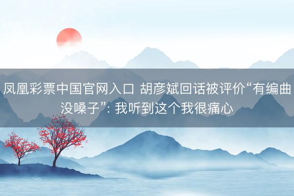 凤凰彩票中国官网入口 胡彦斌回话被评价“有编曲没嗓子”: 我听到这个我很痛心
