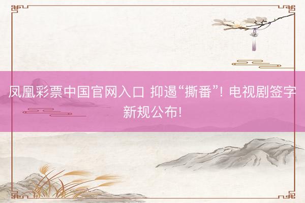 凤凰彩票中国官网入口 抑遏“撕番”! 电视剧签字新规公布!