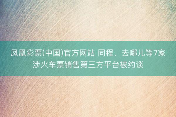 凤凰彩票(中国)官方网站 同程、去哪儿等7家涉火车票销售第三方平台被约谈