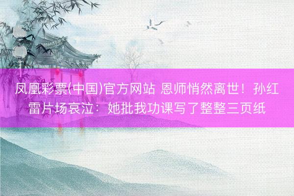 凤凰彩票(中国)官方网站 恩师悄然离世！孙红雷片场哀泣：她批我功课写了整整三页纸
