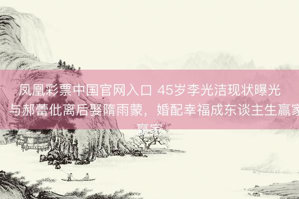 凤凰彩票中国官网入口 45岁李光洁现状曝光！与郝蕾仳离后娶隋雨蒙，婚配幸福成东谈主生赢家