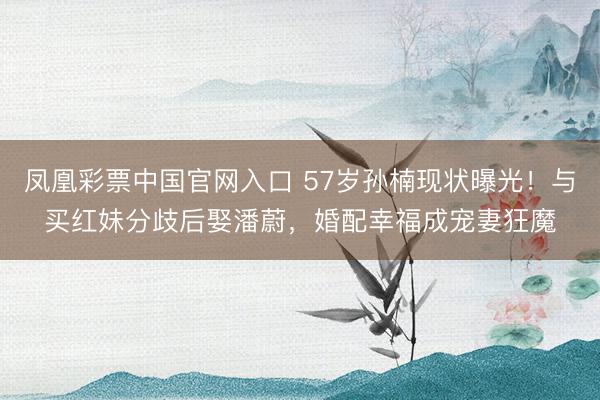 凤凰彩票中国官网入口 57岁孙楠现状曝光！与买红妹分歧后娶潘蔚，婚配幸福成宠妻狂魔