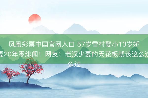 凤凰彩票中国官网入口 57岁雪村娶小13岁娇妻20年零绯闻！网友：老汉少妻的天花板就该这么过