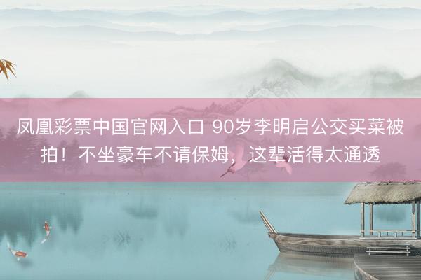 凤凰彩票中国官网入口 90岁李明启公交买菜被拍!不坐豪车不请保姆,这辈活得太通透