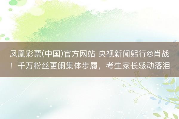 凤凰彩票(中国)官方网站 央视新闻躬行@肖战！千万粉丝更阑集体步履，考生家长感动落泪