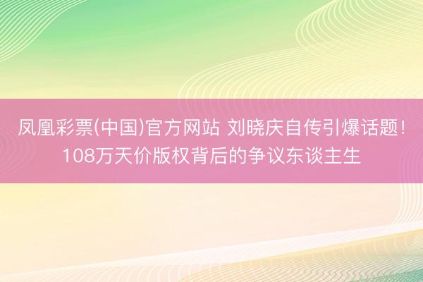 凤凰彩票(中国)官方网站 刘晓庆自传引爆话题！108万天价版权背后的争议东谈主生