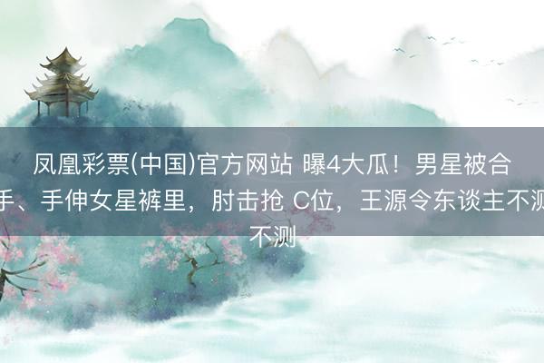 凤凰彩票(中国)官方网站 曝4大瓜！男星被合手、手伸女星裤里，肘击抢 C位，王源令东谈主不测