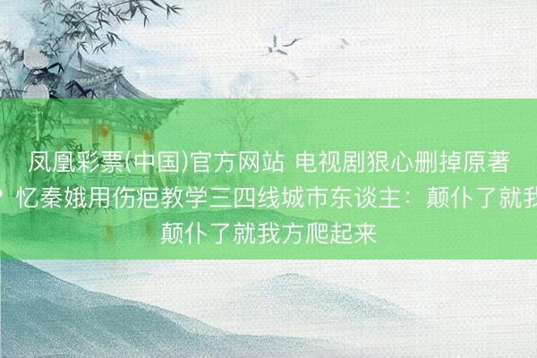凤凰彩票(中国)官方网站 电视剧狠心删掉原著团圆结局?忆秦娥用伤疤教学三四线城市东谈主:颠仆了就我方爬起来