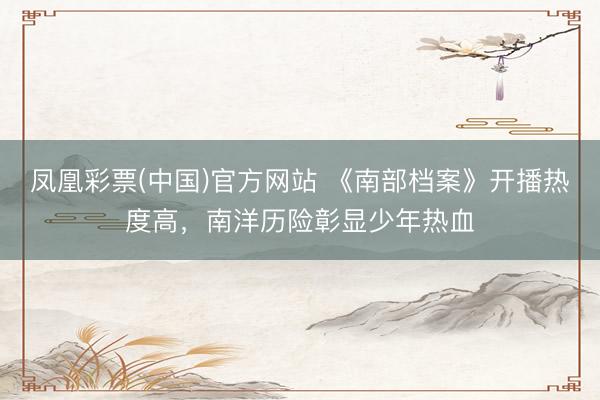 凤凰彩票(中国)官方网站 《南部档案》开播热度高，南洋历险彰显少年热血