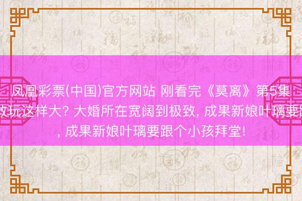 凤凰彩票(中国)官方网站 刚看完《莫离》第5集， 这剧开篇就敢玩这样大? 大婚所在宽阔到极致， 成果新娘叶璃要跟个小孩拜堂!