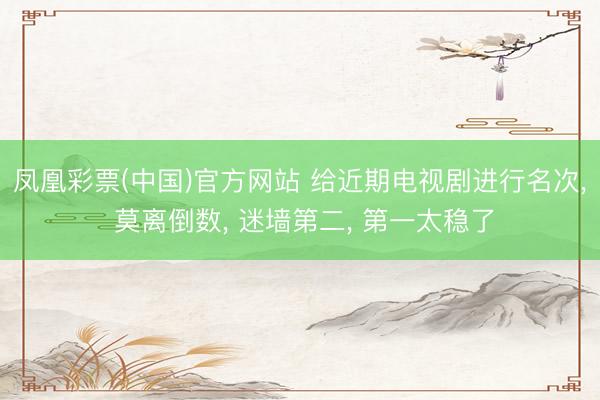 凤凰彩票(中国)官方网站 给近期电视剧进行名次， 莫离倒数， 迷墙第二， 第一太稳了