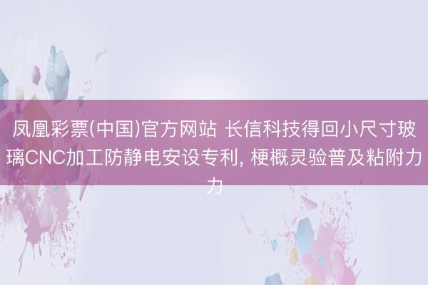 凤凰彩票(中国)官方网站 长信科技得回小尺寸玻璃CNC加工防静电安设专利， 梗概灵验普及粘附力
