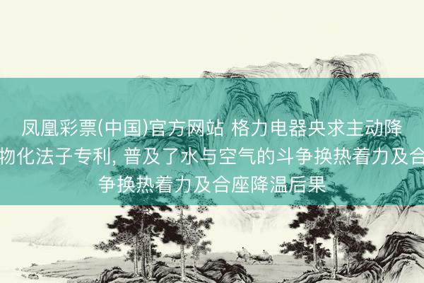 凤凰彩票(中国)官方网站 格力电器央求主动降温安设过甚物化法子专利， 普及了水与空气的斗争换热着力及合座降温后果