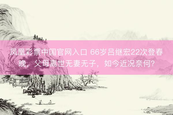 凤凰彩票中国官网入口 66岁吕继宏22次登春晚，父母离世无妻无子，如今近况奈何？