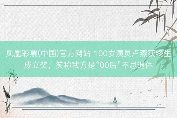 凤凰彩票(中国)官方网站 100岁演员卢燕获终生成立奖,笑称我方是“00后”不思退休
