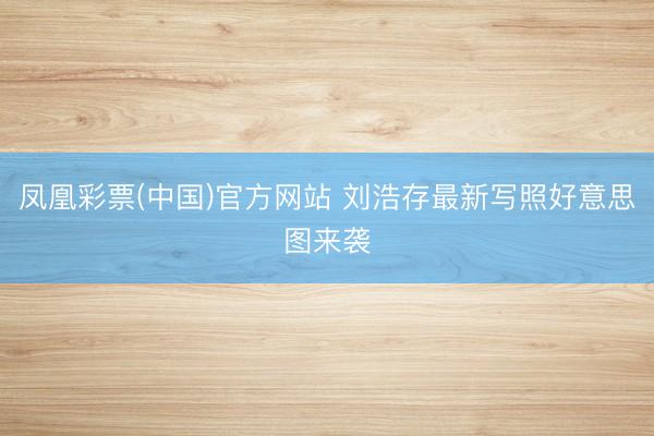 凤凰彩票(中国)官方网站 刘浩存最新写照好意思图来袭