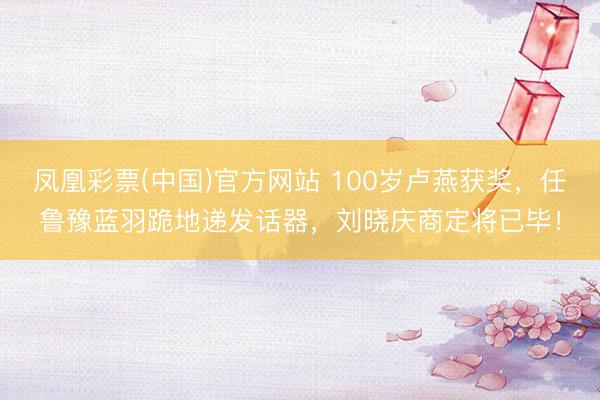 凤凰彩票(中国)官方网站 100岁卢燕获奖，任鲁豫蓝羽跪地递发话器，刘晓庆商定将已毕！