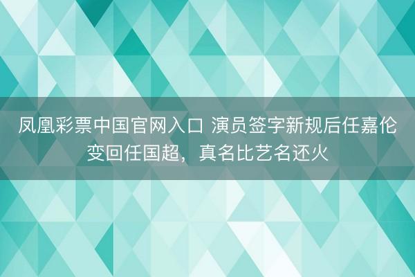 凤凰彩票中国官网入口 演员签字新规后任嘉伦变回任国超，真名比艺名还火