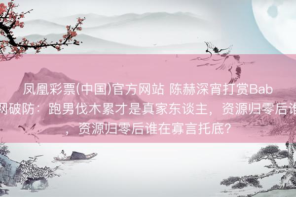 凤凰彩票(中国)官方网站 陈赫深宵打赏Baby不连麦！全网破防：跑男伐木累才是真家东谈主，资源归零后谁在寡言托底？