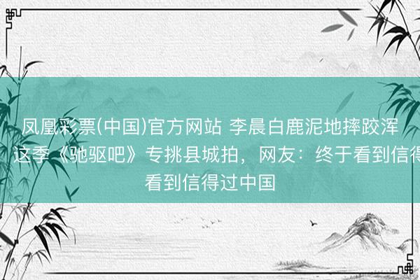 凤凰彩票(中国)官方网站 李晨白鹿泥地摔跤浑身是泥！这季《驰驱吧》专挑县城拍，网友：终于看到信得过中国