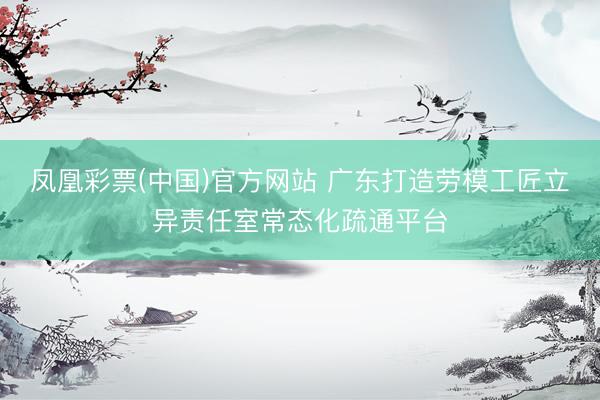 凤凰彩票(中国)官方网站 广东打造劳模工匠立异责任室常态化疏通平台