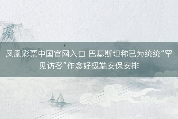 凤凰彩票中国官网入口 巴基斯坦称已为统统“罕见访客”作念好极端安保安排