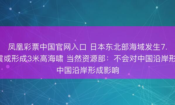 凤凰彩票中国官网入口 日本东北部海域发生7.4级地震或形成3米高海啸 当然资源部：不会对中国沿岸形成影响