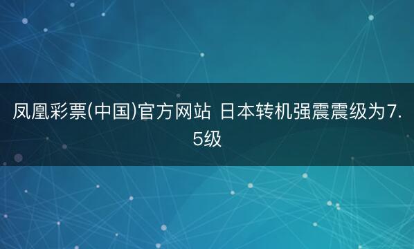 凤凰彩票(中国)官方网站 日本转机强震震级为7.5级