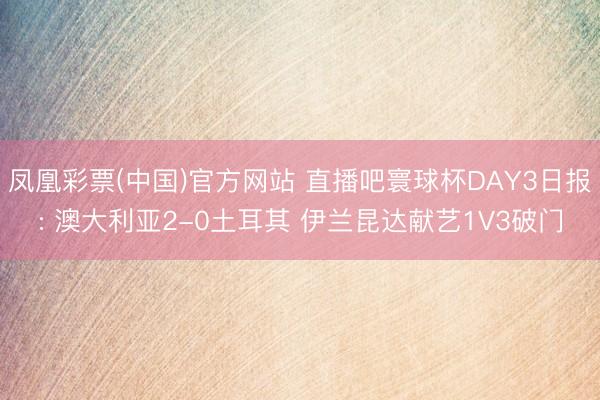 凤凰彩票(中国)官方网站 直播吧寰球杯DAY3日报: 澳大利亚2-0土耳其 伊兰昆达献艺1V3破门