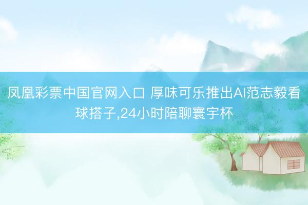 凤凰彩票中国官网入口 厚味可乐推出AI范志毅看球搭子，24小时陪聊寰宇杯