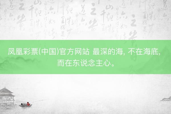 凤凰彩票(中国)官方网站 最深的海， 不在海底， 而在东说念主心。