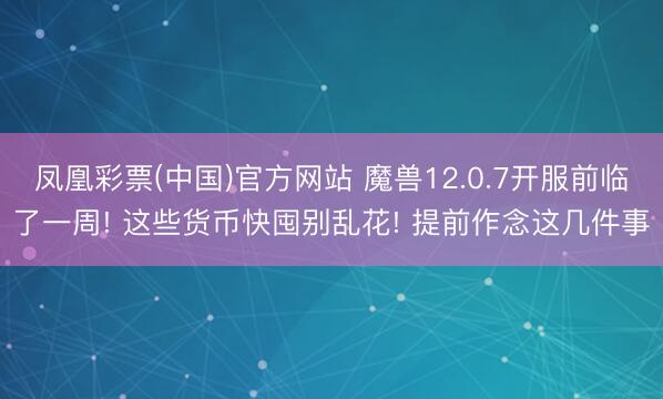 凤凰彩票(中国)官方网站 魔兽12.0.7开服前临了一周! 这些货币快囤别乱花! 提前作念这几件事