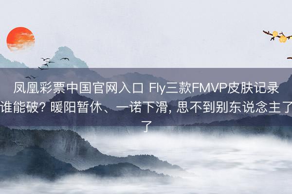 凤凰彩票中国官网入口 Fly三款FMVP皮肤记录谁能破? 暖阳暂休、一诺下滑， 思不到别东说念主了