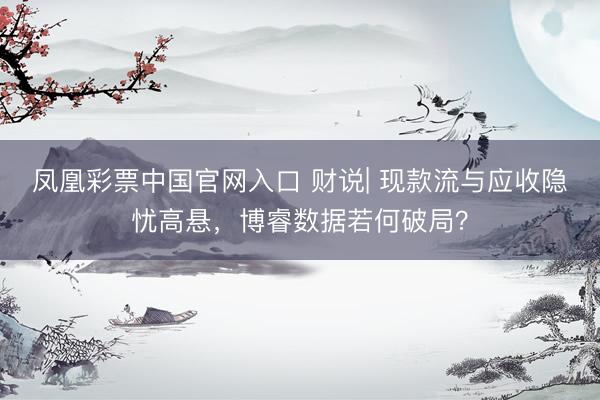 凤凰彩票中国官网入口 财说| 现款流与应收隐忧高悬，博睿数据若何破局？
