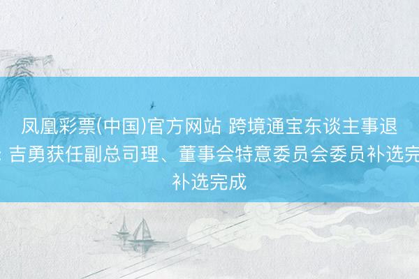 凤凰彩票(中国)官方网站 跨境通宝东谈主事退换: 吉勇获任副总司理、董事会特意委员会委员补选完成
