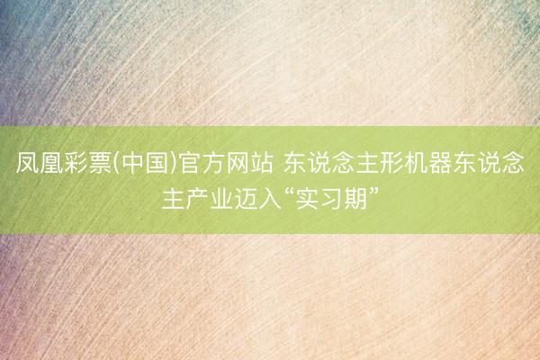 凤凰彩票(中国)官方网站 东说念主形机器东说念主产业迈入“实习期”