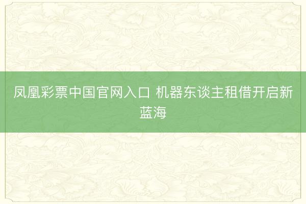 凤凰彩票中国官网入口 机器东谈主租借开启新蓝海