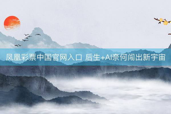 凤凰彩票中国官网入口 后生+AI奈何闯出新宇宙