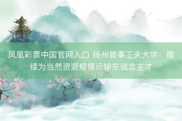 凤凰彩票中国官网入口 扬州管事工夫大学：握续为当然资源规模运输东说念主才