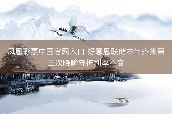 凤凰彩票中国官网入口 好意思联储本年齐集第三次晓喻守护利率不变